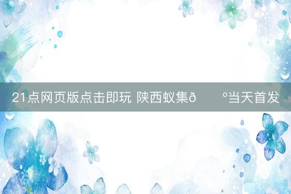 21点网页版点击即玩 陕西蚁集🐺当天首发