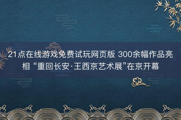 21点在线游戏免费试玩网页版 300余幅作品亮相 “重回长安·王西京艺术展”在京开幕