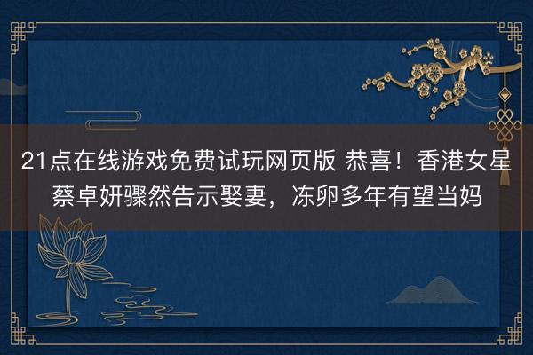 21点在线游戏免费试玩网页版 恭喜！香港女星蔡卓妍骤然告示娶妻，冻卵多年有望当妈