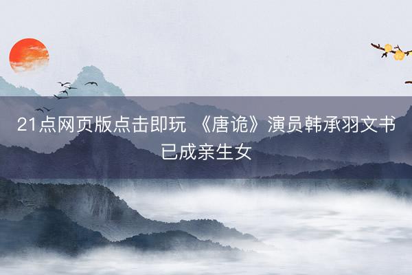 21点网页版点击即玩 《唐诡》演员韩承羽文书已成亲生女