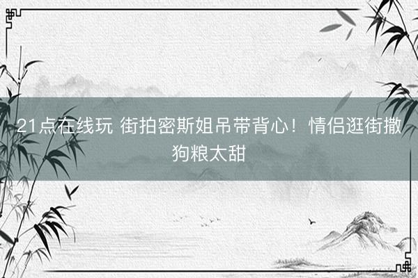 21点在线玩 街拍密斯姐吊带背心！情侣逛街撒狗粮太甜