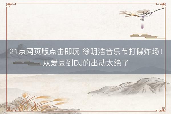21点网页版点击即玩 徐明浩音乐节打碟炸场！从爱豆到DJ的出动太绝了