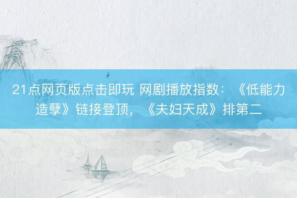 21点网页版点击即玩 网剧播放指数：《低能力造孽》链接登顶，《夫妇天成》排第二