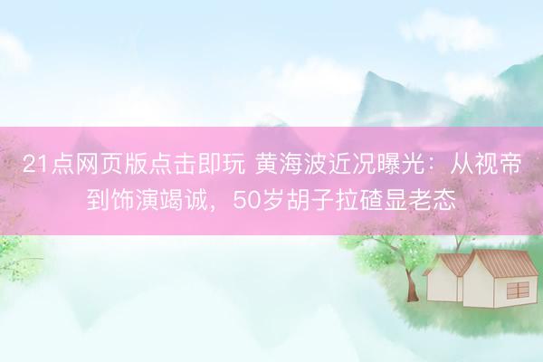 21点网页版点击即玩 黄海波近况曝光：从视帝到饰演竭诚，50岁胡子拉碴显老态