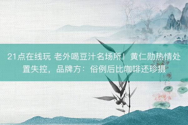 21点在线玩 老外喝豆汁名场所！黄仁勋热情处置失控，品牌方：俗例后比咖啡还珍摄