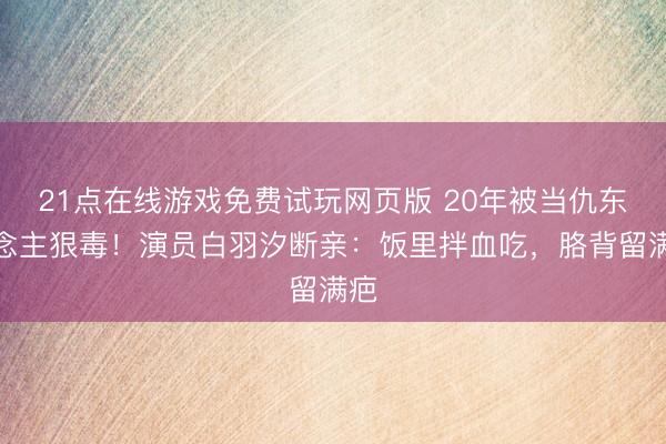 21点在线游戏免费试玩网页版 20年被当仇东说念主狠毒！演员白羽汐断亲：饭里拌血吃，胳背留满疤