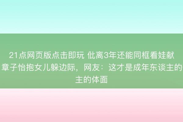 21点网页版点击即玩 仳离3年还能同框看娃献艺！章子怡抱女儿躲边际，网友：这才是成年东谈主的体面