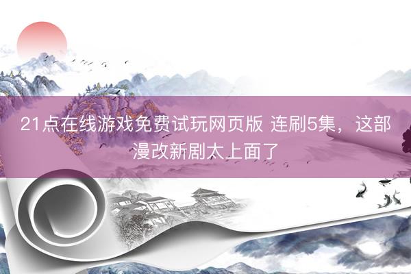 21点在线游戏免费试玩网页版 连刷5集，这部漫改新剧太上面了