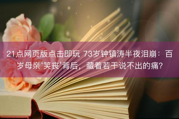 21点网页版点击即玩 73岁钟镇涛半夜泪崩：百岁母亲‘笑丧’背后，藏着若干说不出的痛？