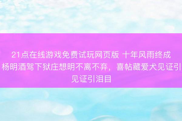 21点在线游戏免费试玩网页版 十年风雨终成家！杨明酒驾下狱庄想明不离不弃，喜帖藏爱犬见证引泪目