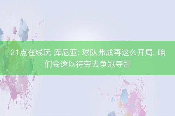 21点在线玩 库尼亚: 球队弗成再这么开局， 咱们会逸以待劳去争冠夺冠