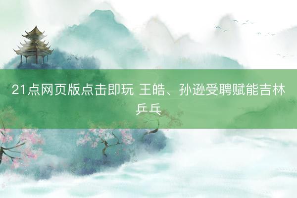 21点网页版点击即玩 王皓、孙逊受聘赋能吉林乒乓