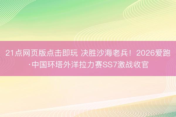 21点网页版点击即玩 决胜沙海老兵！2026爱跑·中国环塔外洋拉力赛SS7激战收官