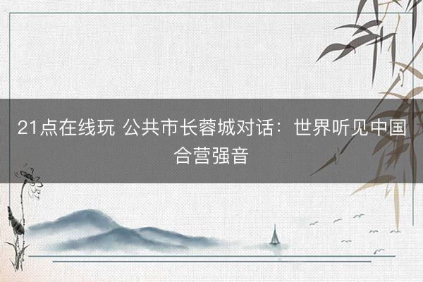 21点在线玩 公共市长蓉城对话：世界听见中国合营强音