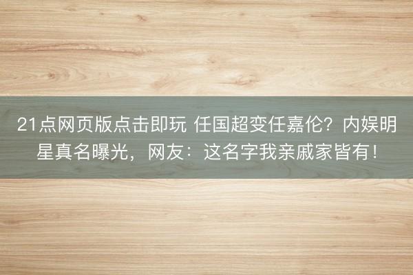 21点网页版点击即玩 任国超变任嘉伦？内娱明星真名曝光，网友：这名字我亲戚家皆有！