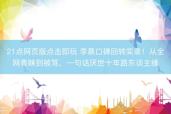 21点网页版点击即玩 李晨口碑回转实录！从全网青睐到被骂，一句话厌世十年路东谈主缘