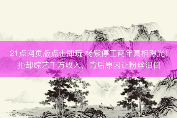 21点网页版点击即玩 杨紫停工两年真相曝光！拒却综艺千万收入，背后原因让粉丝泪目