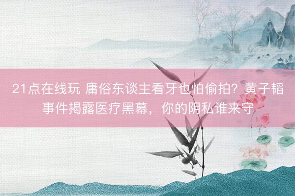 21点在线玩 庸俗东谈主看牙也怕偷拍？黄子韬事件揭露医疗黑幕，你的阴私谁来守