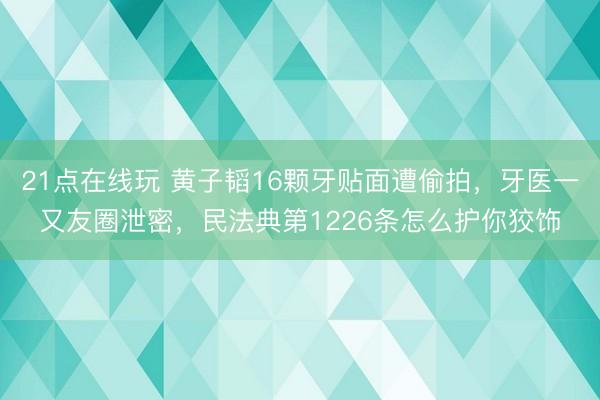 21点在线玩 黄子韬16颗牙贴面遭偷拍，牙医一又友圈泄密，民法典第1226条怎么护你狡饰