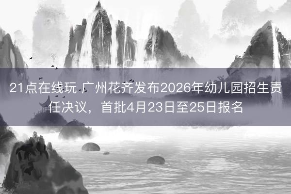 21点在线玩 广州花齐发布2026年幼儿园招生责任决议，首批4月23日至25日报名