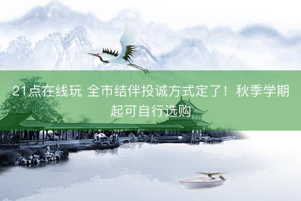 21点在线玩 全市结伴投诚方式定了!秋季学期起可自行选购