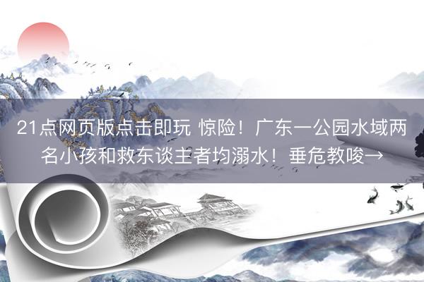 21点网页版点击即玩 惊险！广东一公园水域两名小孩和救东谈主者均溺水！垂危教唆→