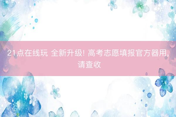 21点在线玩 全新升级! 高考志愿填报官方器用， 请查收