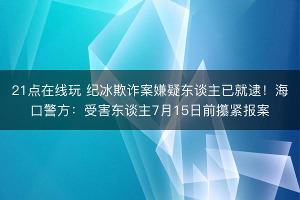 21点在线玩 纪冰欺诈案嫌疑东谈主已就逮！海口警方：受害东谈主7月15日前攥紧报案