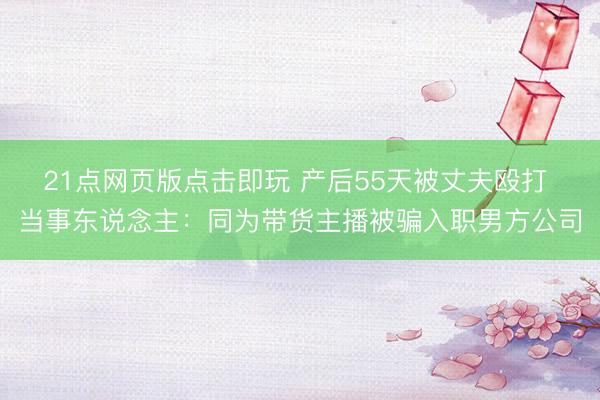 21点网页版点击即玩 产后55天被丈夫殴打 当事东说念主：同为带货主播被骗入职男方公司
