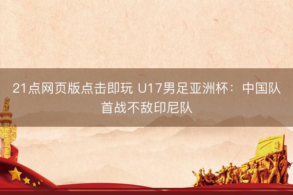 21点网页版点击即玩 U17男足亚洲杯：中国队首战不敌印尼队