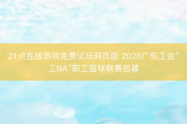 21点在线游戏免费试玩网页版 2026广东工会“工BA”职工篮球联赛启幕