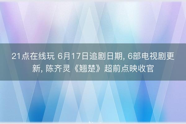 21点在线玩 6月17日追剧日期， 6部电视剧更新， 陈齐灵《翘楚》超前点映收官