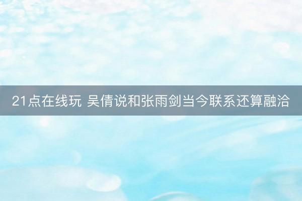 21点在线玩 吴倩说和张雨剑当今联系还算融洽